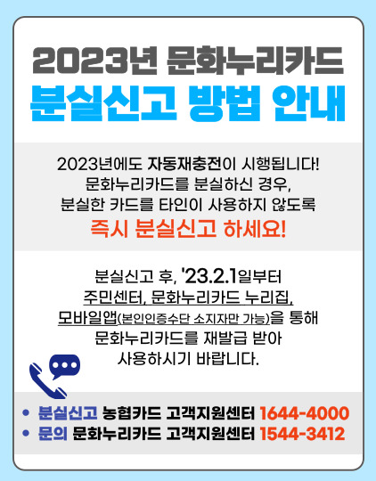 2023년 문화누리카드 분실신고 방법 안내 2023년에도 자동재충전이 시행됩니다! 문화누리카드를 분실하신 경우, 분실한 카드를 타인이 사용하지 않도록 즉시 분실신고 하세요! 분실신고 후 '23.2.1일부터 주민센터, 문화누리카드 누리집, 모바일앱(본인인증수단 소지자만 가능)을 통해 문화누리카드를 재발급 받아 사용하시기 바랍니다. *분실신고 농협카드 고객지원센터 1644-4000 *문의 문화누리카드 고객지원센터 1544-3412