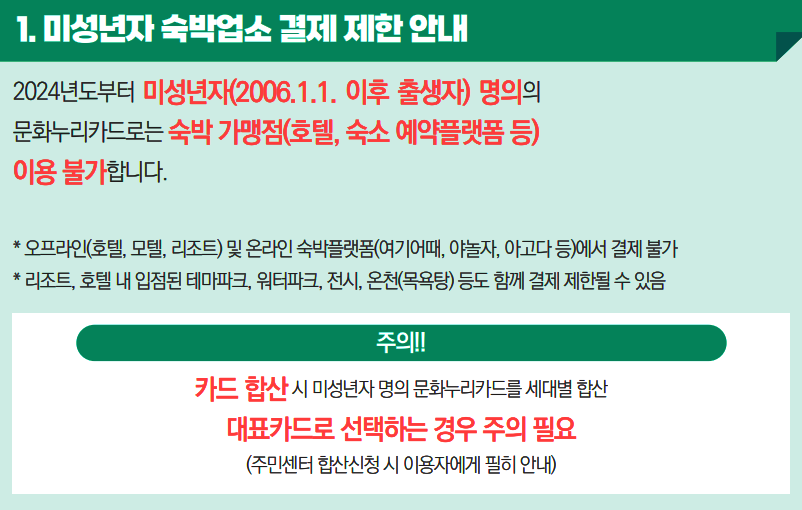 1. 미성년자 숙박업소 결제 제한 안내 2024년도부터 미성년자(2006.1.1. 이후 출생자) 명의의 문화누리카드로는 숙박 가맹점(호텔, 숙소 예약플랫폼 등)이용 불가합니다. * 오프라인(호텔, 모텔, 리조트) 및 온라인 숙박플랫폼(여기어때, 야놀자, 아고다 등)
    에서 결제 불가 * 리조트, 호텔 내 입점된 테마파크, 워터파크, 전시, 온천(목욕탕) 등도 함께 결제 제한될 수 있음 주의!! 카드 합산 시 미성년자 명의 문화누리카드를 세대별 합산 대표카드로 선택하는 경우 주의 필요(주민센터 합산신청 시 이용자에게 필히 안내)