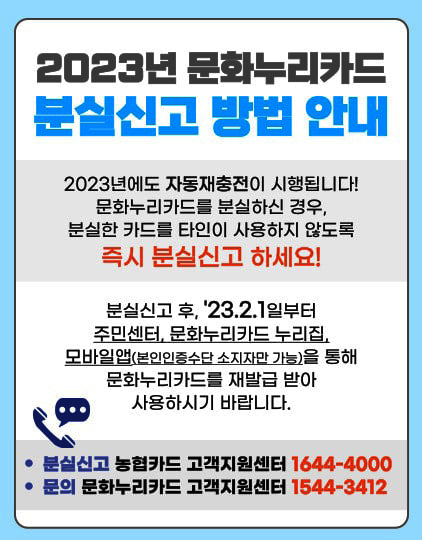 2023년 문화누리카드 분실신고 방법 안내 2023년에도 자동재충전이 시행됩니다! 문화누리카드를 분실하신 경우 분실한 카드를 
	                            		타인이 사용하지 않도록 즉시 분실신고 하세요! 분실신고 후, '23.2.1일부터 주민센터, 문화누리카드 누리집, 모바일앱(본인인증수단 소지자만 가능)을 통해 문화누리카드를 재발급 받아 사용하시기 바랍니다.
	                            		* 분실신고 : 농협 카드 고객지원센터 1644-4000 * 문의 : 문화누리카드 고객지원센터 1544-3412
