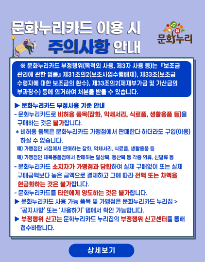 문화누리카드 이용시 주의사항 안내
										문화누리카드 부정행위(목적외 사용, 제3자 사용등)는 보조금관리에 관한 법률 제31조의2(보조사업수행배제), 제33조(보조금 수령자에 대한 보조금의 환수),
										 제33조의2(제재부가금 및 가산금의 부과징수) 등에 의거하여 처분을 받을수 있습니다.
										 ▶ 문화누리카드 부정사용 기준 안내
										 - 문화누리카드로 비허용 품목(잡화, 악세서리, 식료품, 생활용품 등)을 구매하는 것은 불가합니다.
										 * 비허용 품목은 문화누리카드 가맹점에서 판매한다 하더라도 구입(이용)하실 수 업습니다.
										 예) 가맹점인 서점에서 판매하는 잡화, 악세서리, 식료품, 생활용품 등
										 예) 가맹점인 체육용품점에서 판매하는 일상복, 등산복 등 각종 의류, 신발류 등
										 - 문화누리카드 소지자가 가맹점과 담합하여 실제 구매없이 또는 실제 구매금액보다 높은 금액으로 결제하고 그에 따라 전액 또는 차액을 현금화하는 것은 불가합니다.
										 - 문화누리카드를 타인에게 양도하는 것은 불가합니다.
										 ▶ 문화누리카드 사용 가능 품목 및 가맹점은 문화누리카드 누리집 > '공지사항' 또는 '사용하기' 탭에서 확인 가능합니다.
										 ▶ 부정행위 신고는 문화누리카드 누립집의 부정행위 신고센터를 통해 접수바랍니다.	
										 상세보기