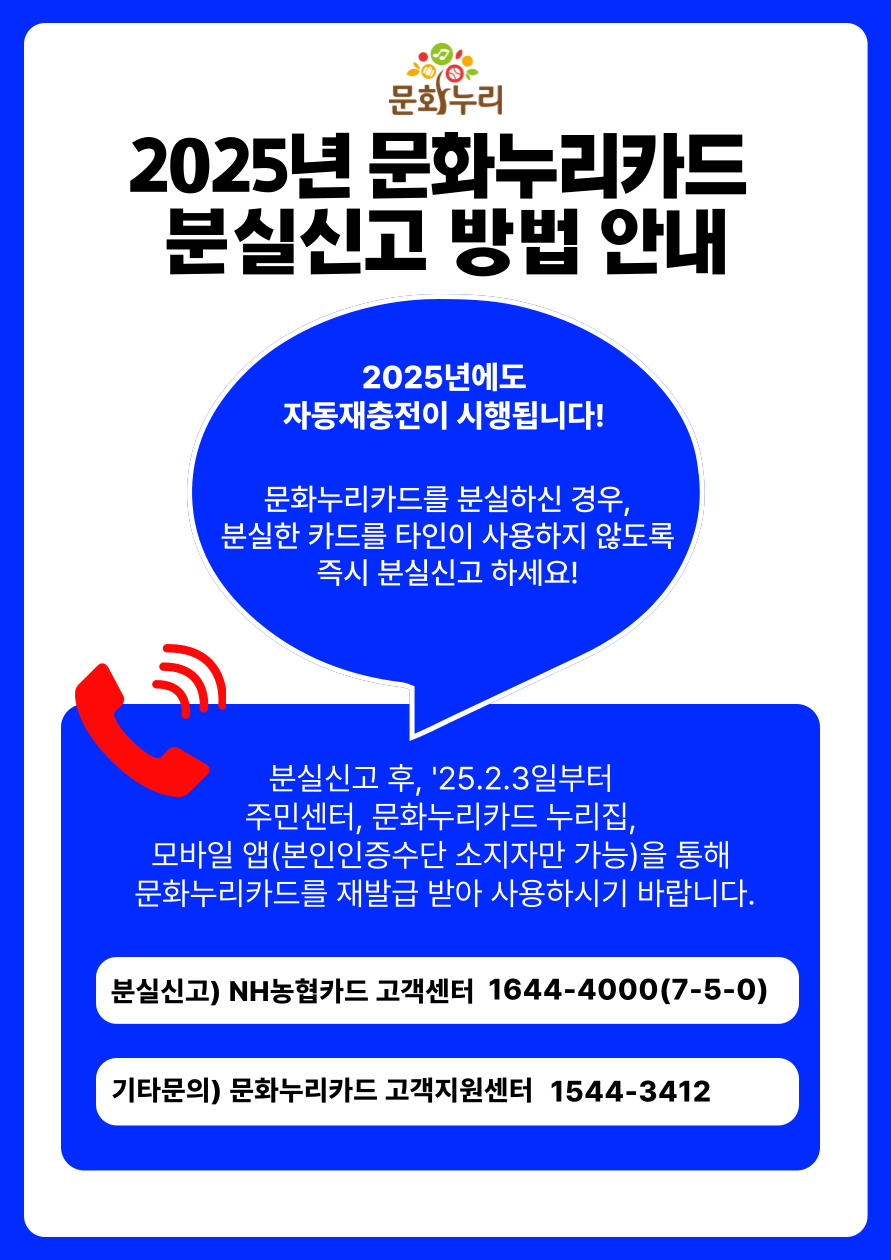 2025년 문화누리카드 분실신고 방밥안내
	                             	2025년에도 자동재충전이 시행됩니다!
	                             	문화누리카드를 분실하신 경우 분실한 카드를 타인이 사용하지 않도록 즉시 분실신고 하세요!
	                             	분신실고 후, '25.02.3일부터 주민센터, 문화누리카드 누리집, 모바일 앱(본인인증수단 소지자만 가능)을 통해 문화누리카드를 재발급 받아 사용하사기 바랍니다.
	                             	분실신고)NH농협카드 고객센터 1644-4000(7-5-0)
	                             	기타문의)문화누리카드 고객지원센터 154403412
	                             	