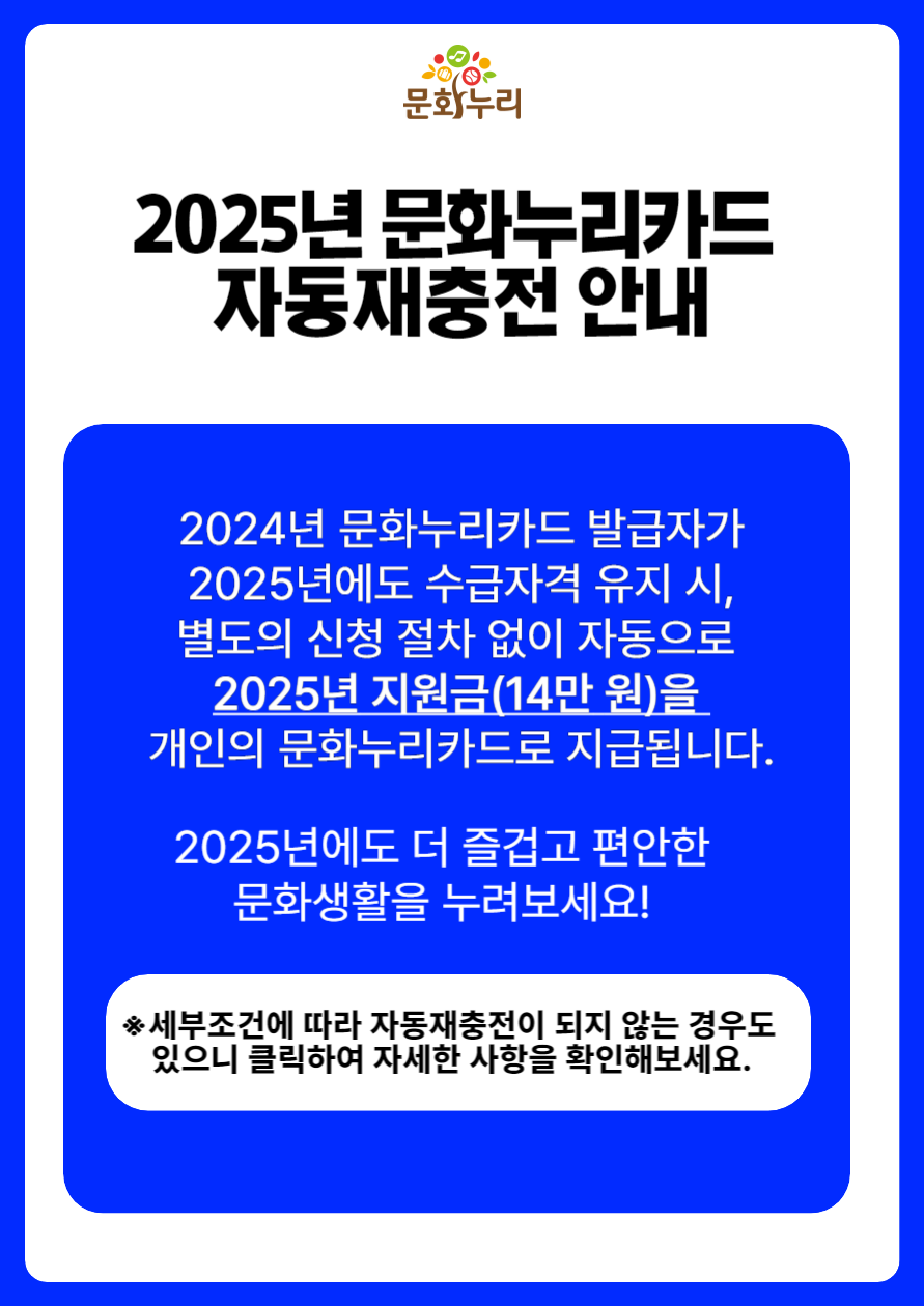 2025년 문화누리카드 자동재충전 안내
	                             	2024년 문화누리카드 발급자가 2025년에도 수급자격 유지시 별도의 신청 절차없이 자동을도 2025년 지원금(14만원)을 개인의 문화누리카드로 지급됩니다.
	                             	2025년에도 더 즐겁고 편안한 문화생활을 누려보세요.
	                             	세부조건에 따라 자동재충전이 되지 않는 경우도 있으니 클릭하여 자세한 사항을 확인해보세요.
	                             	