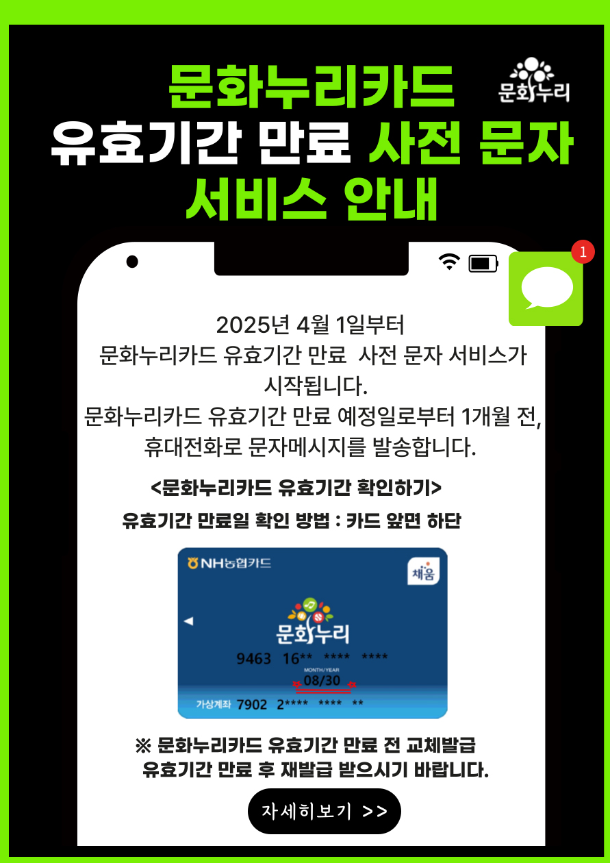 2025년 4월 1일부터 문화누리카드 유효기간 만료 사전 문자 서비스가 시작됩니다.
	                             	문화누리카드 유효기간 만료 예정일로부터  1개월 전, 휴대전화로 문자메시지를 발송합니다.
	                             	<문화누리카드 유효기간 확인하기>
	                             	유효기간 만료일 확인방법 : 카드 앞면 하단
	                             	※문화누리카드 유효기간 만료 전 교체발급 유효기간 만료후 재발급 받으시기 바랍니다.
	                             	
