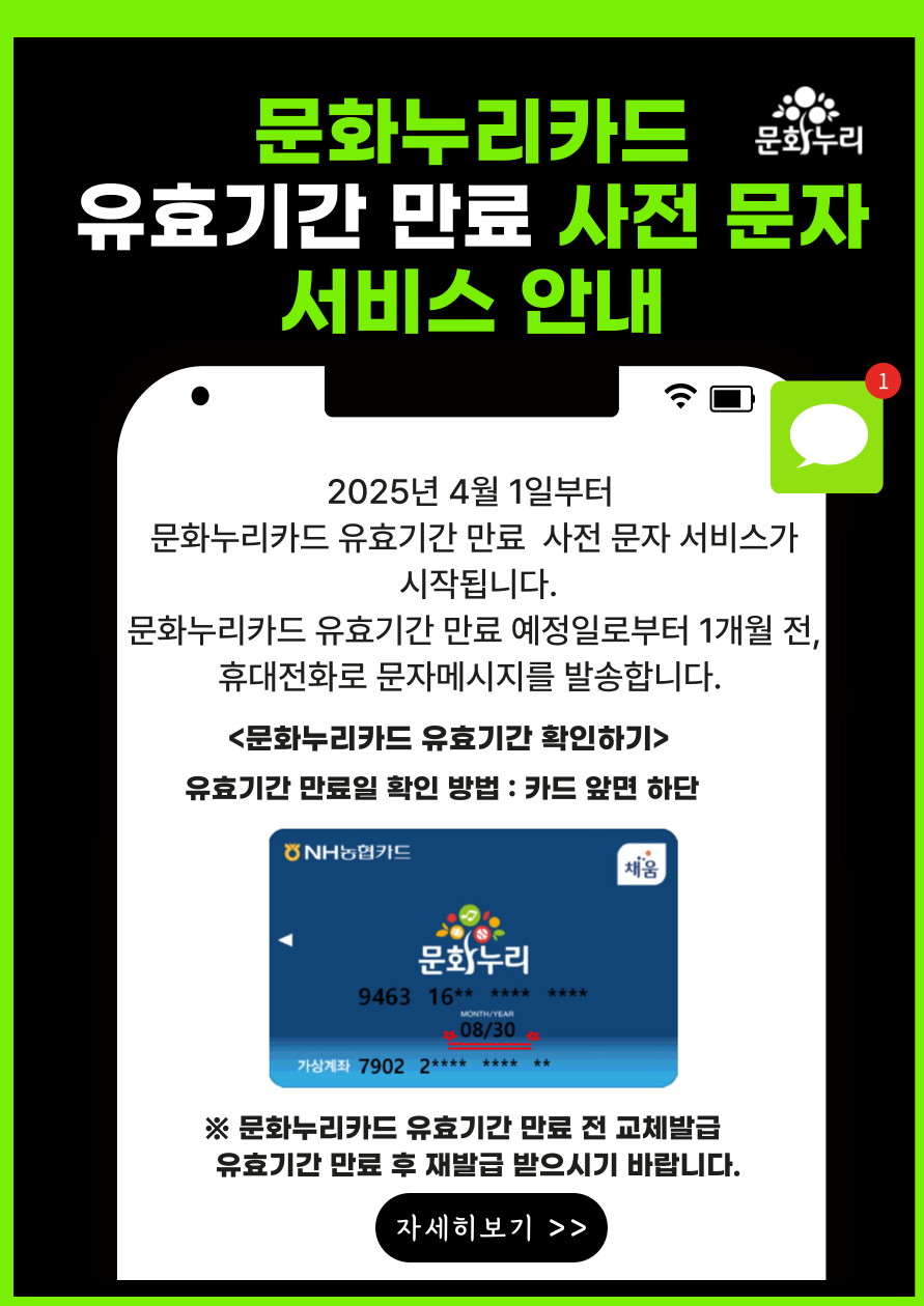2025년 4월 1일부터 문화누리카드 유효기간 만료 사전 문자 서비스가 시작됩니다.
	                             	문화누리카드 유효기간 만료 예정일로부터  1개월 전, 휴대전화로 문자메시지를 발송합니다.
	                             	<문화누리카드 유효기간 확인하기>
	                             	유효기간 만료일 확인방법 : 카드 앞면 하단
	                             	※문화누리카드 유효기간 만료 전 교체발급 유효기간 만료후 재발급 받으시기 바랍니다.
	                             	