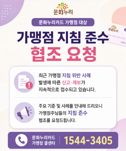 문화누리카드 가맹점 대상 
	                             	가맹점 지침 준수 협조 요청
	                             	최근 가맹점 지침 위반 사례 발생에 따른 신고,제보가 지속적으로 접수되고 있습니다.
	                             	주요 기준 및 사례를 안내해 드리오니 가맹점주님들의 지침 준수 협조를 요청드립니다.
	                             	문화누리카드 가맹점 콜센터 1544-3405
	                             	