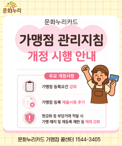 문화누리카드 가맹점 관리지침 개정 시행 안내
								주요 개정사항
								개멍점 등록요건 강화
								가맹점 등록 제출서류 추가
								현금화 등 부당거래 적발 시 가맹 해지 및 재등록 제한 등 제재 강화
								문화누리카드 가맹점 콜센터 1544-3405  
								