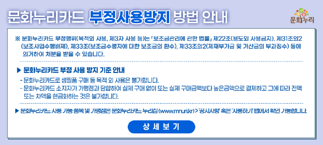 문화누리카드 부정사용방지 방법 안내
									문화누리카드 부정행위(목적외 사용, 제3자 사용 등)는 보조금관리에관한 법률 제 22조(용도외 사용금지), 제31조의2(보조사업수행배제),
									제33조(보조금수령자에 대한 보조금의 환수), 제33조의2(제재부가금 및 가산금의 부과징수)등에 의거하여 처분을 받을 수 있습니다.
									문화누리카드 부정 사용 방지 기준 안내
									문화누리카드로 생필품 및 식료품 등 목적 외 사용은 불가합니다.
									문화누리카드 소지자가 가맹점과 단합하여 실제 구매 없이 또는 실제 구매금액보다 높은금액으로 결제하고 그에 따라 전액 또는 차액을 현금화하는 것은 불가합니다.
									문화누리카드 사용 가능 품목 및 가맹점은 문화누리카드 누리집(www.mnuri.kr) > 공지사항 혹은 사용하기 택에서 확인 가능합니다. 상세보기