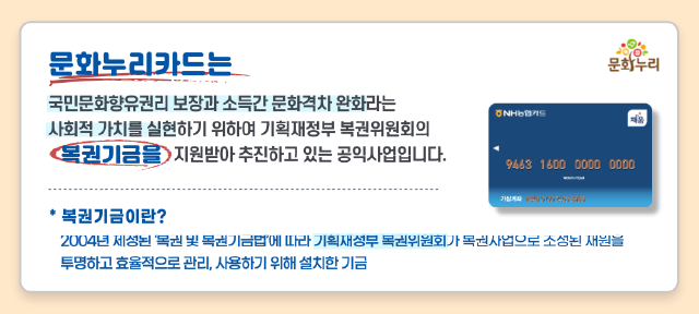 문화누리카드는 국민문화향유권리 보장과 소득간 문화격차 완화라는 사회적 가치를 실현하기 위하여 기획재정부 복권위원회의 복권기금을 지원받아
									추진하고 있는 공익사업입니다. 복권기금이란? 2004년 제정된 복권 및 복권기금법에 따라 기획재정부 복권위원회가 복권사업으로 조성된 재월을 투명하고 효율적으로 관리, 사용하기 위해 설치한 기금