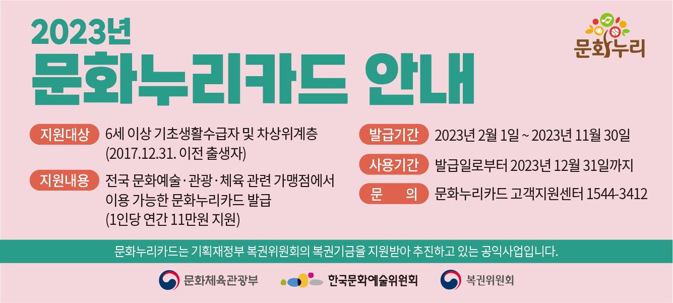 2023년 문화누리카드 안내 지원대상 6세이상 기초생활수급자 및 차상위계층(2017.12.31.이전 출생자)
                        발급기간 2023년 2월 1일 ~ 2023년 11월 30일 사용기간 발급일로부터 2023년 12월 31일까지 지원내용 전국 문화예술·관광·체육 관련 가맹점에서 이용 가능한 문화누리카드 발급(1인당 연간 11만원 지원) 문의 문화누리카드 고객지원센터 1544-3412
                        문화누리카드는 기획재정부 복권위원회의 복권기금을 지원방아 추진하고 있는 공익 사업입니다.